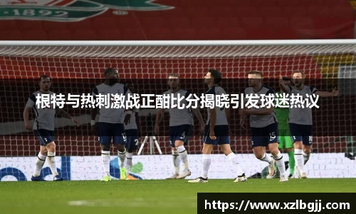 根特与热刺激战正酣比分揭晓引发球迷热议
