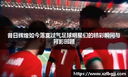 昔日辉煌如今落寞过气足球明星们的精彩瞬间与背影回顾